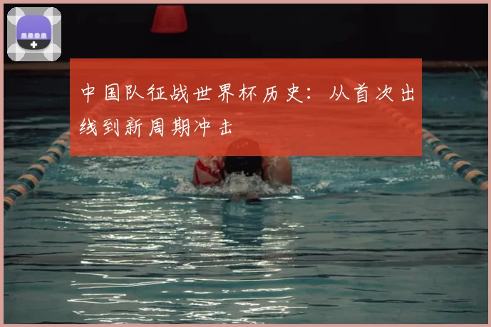 中国队征战世界杯历史:从首次出线到新周期冲击