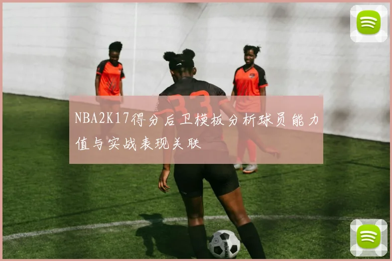 NBA2K17得分后卫模板分析球员能力值与实战表现关联