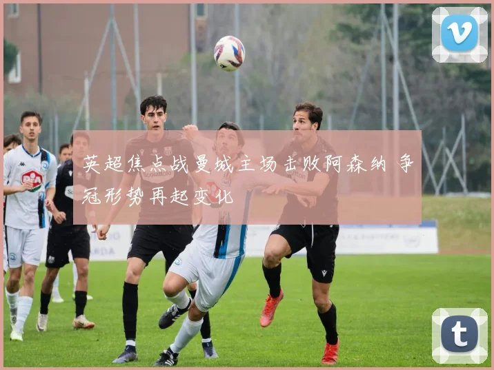 英超焦点战曼城主场击败阿森纳 争冠形势再起变化