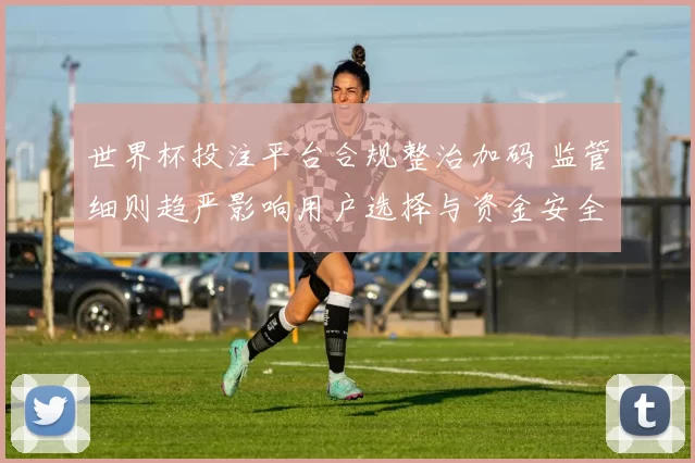 世界杯投注平台合规整治加码 监管细则趋严影响用户选择与资金安全