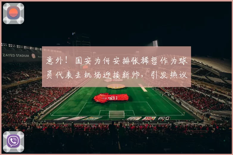 意外!国安为何安排张稀哲作为球员代表去机场迎接新帅,引发热议