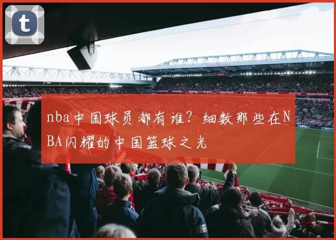 nba中国球员都有谁?细数那些在NBA闪耀的中国篮球之光