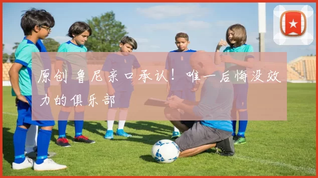 原创 鲁尼亲口承认!唯一后悔没效力的俱乐部