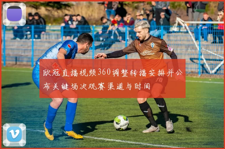 欧冠直播视频360调整转播安排并公布关键场次观赛渠道与时间