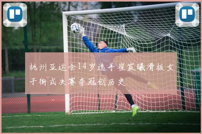 杭州亚运会14岁选手崔宸曦滑板女子街式决赛夺冠创历史