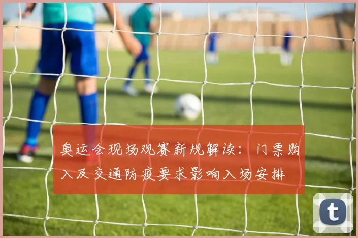 奥运会现场观赛新规解读：门票购入及交通防疫要求影响入场安排