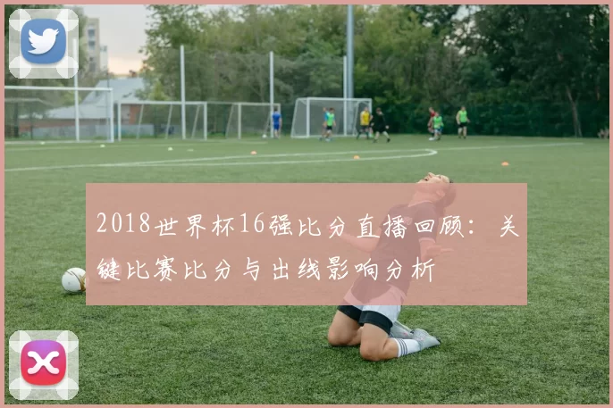 2018世界杯16强比分直播回顾:关键比赛比分与出线影响分析