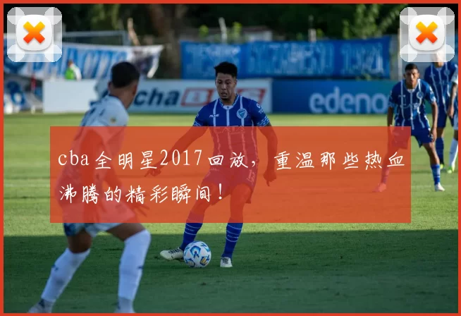 cba全明星2017回放，重温那些热血沸腾的精彩瞬间！