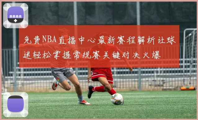 免费NBA直播中心最新赛程解析让球迷轻松掌握常规赛关键对决火爆