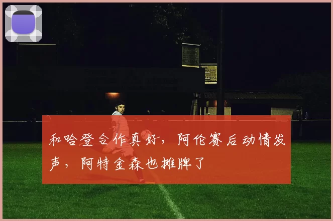 和哈登合作真好，阿伦赛后动情发声，阿特金森也摊牌了