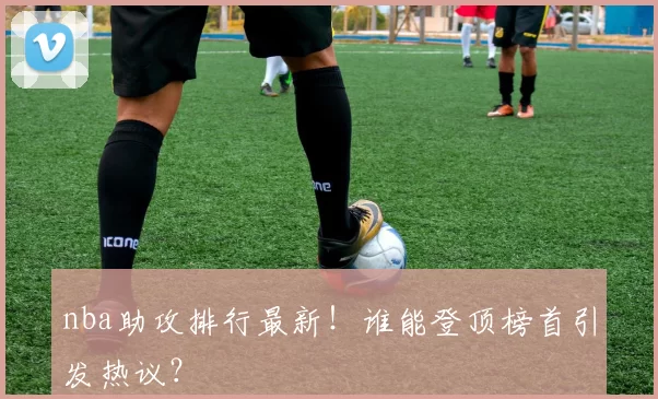 nba助攻排行最新！谁能登顶榜首引发热议？