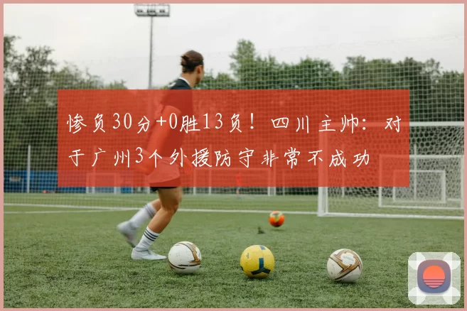 惨负30分+0胜13负!四川主帅:对于广州3个外援防守非常不成功