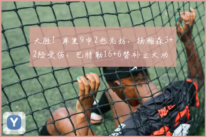 大胜！库里9中2也无妨，杨瀚森3+2险受伤，巴特勒16+6替补立大功