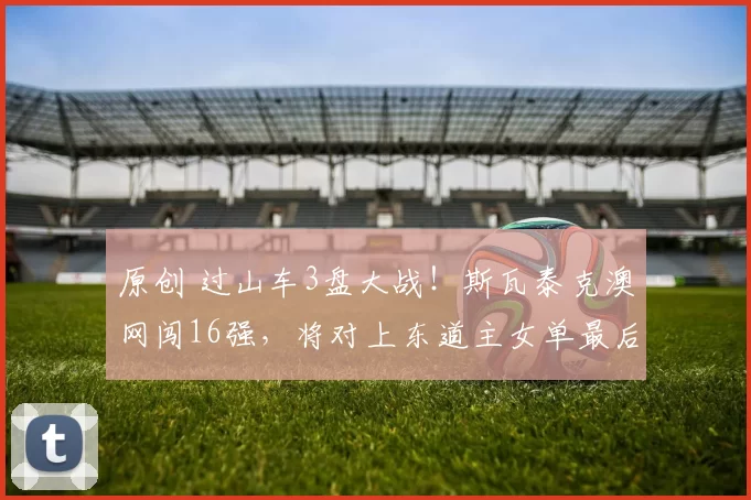 原创 过山车3盘大战!斯瓦泰克澳网闯16强,将对上东道主女单最后希望