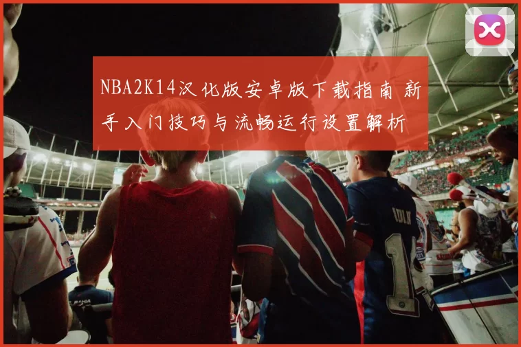 NBA2K14汉化版安卓版下载指南 新手入门技巧与流畅运行设置解析