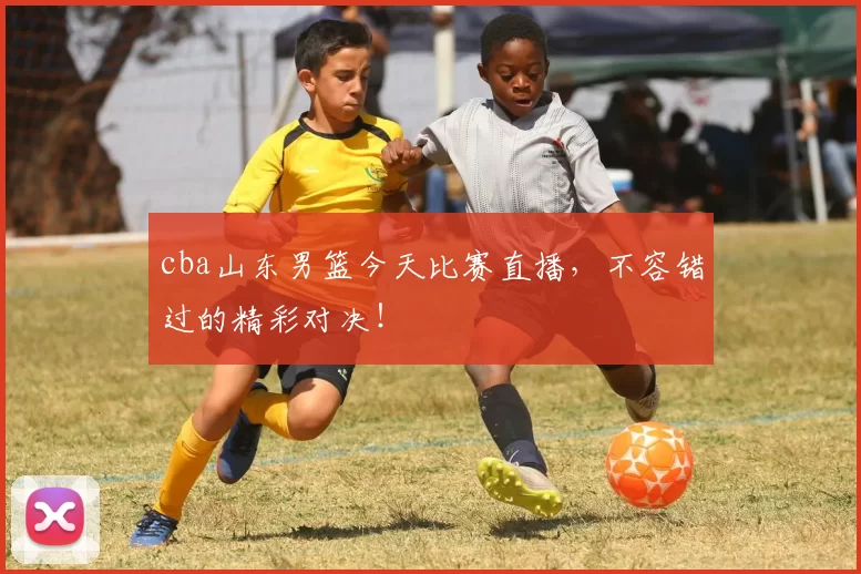 cba山东男篮今天比赛直播，不容错过的精彩对决！