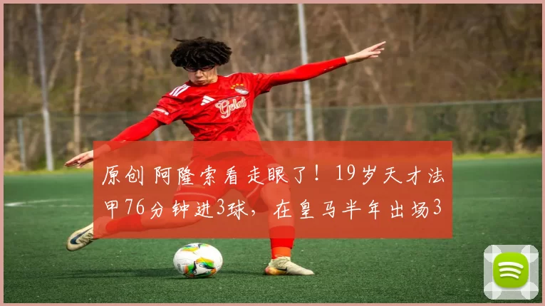 原创 阿隆索看走眼了！19岁天才法甲76分钟进3球，在皇马半年出场3次