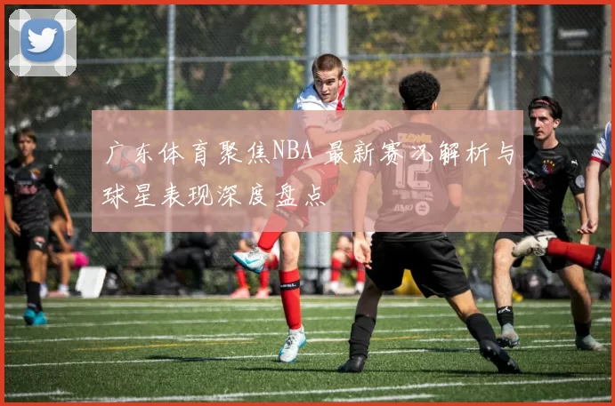 广东体育聚焦NBA 最新赛况解析与球星表现深度盘点