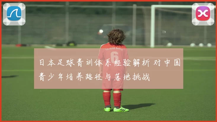 日本足球青训体系经验解析 对中国青少年培养路径与落地挑战