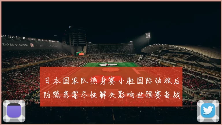 日本国家队热身赛小胜国际劲旅后防隐患需尽快解决影响世预赛备战节奏