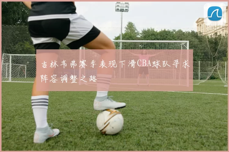 吉林韦弗赛季表现下滑CBA球队寻求阵容调整之路