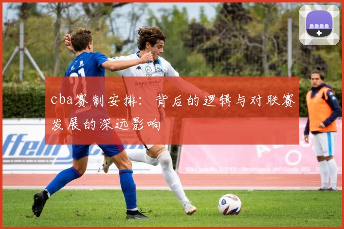 cba赛制安排:背后的逻辑与对联赛发展的深远影响