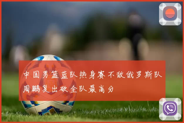 中国男篮蓝队热身赛不敌俄罗斯队周鹏复出砍全队最高分