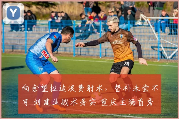 向余望拉边浪费射术，替补未尝不可 刘建业战术务实 重庆主场首秀