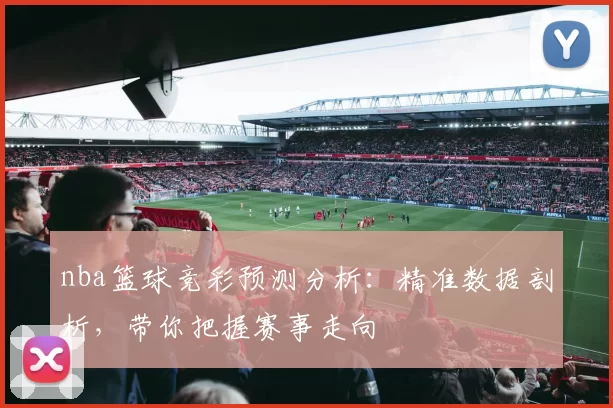 nba篮球竞彩预测分析：精准数据剖析，带你把握赛事走向