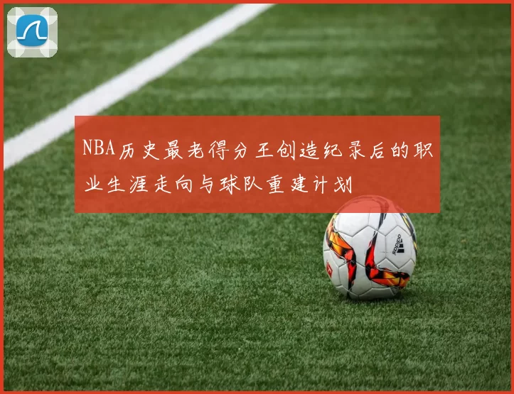 NBA历史最老得分王创造纪录后的职业生涯走向与球队重建计划