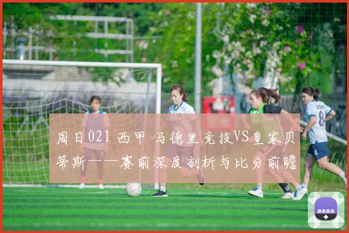 周日021 西甲 马德里竞技VS皇家贝蒂斯——赛前深度剖析与比分前瞻_防守_主场_伤病
