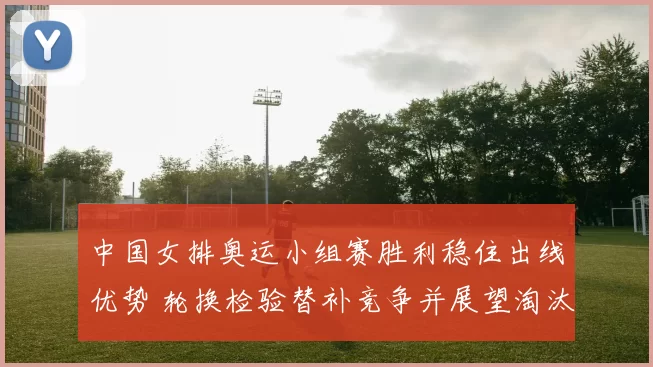 中国女排奥运小组赛胜利稳住出线优势 轮换检验替补竞争并展望淘汰赛