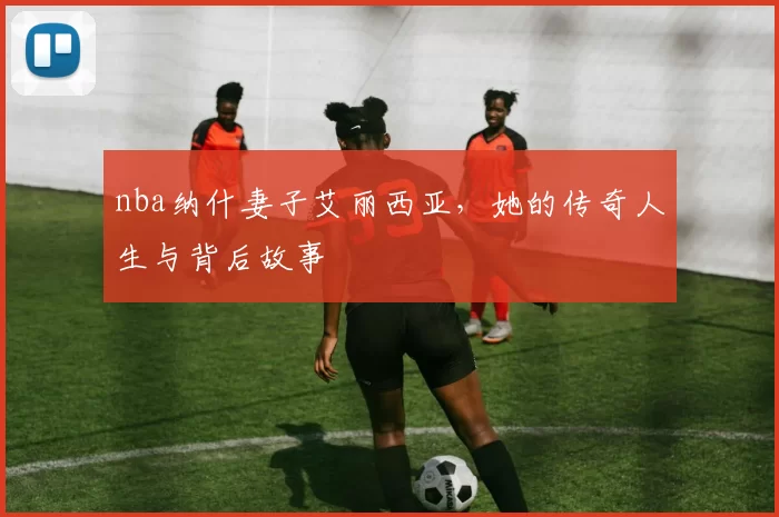 nba纳什妻子艾丽西亚，她的传奇人生与背后故事