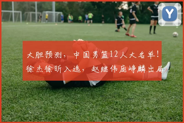 大胆预测，中国男篮12人大名单！徐杰徐昕入选，赵继伟庞峥麟出局