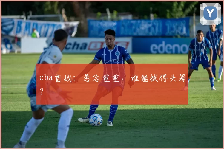 cba首战:悬念重重,谁能拔得头筹?