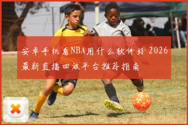 安卓手机看NBA用什么软件好 2026最新直播回放平台推荐指南
