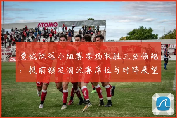 曼城欧冠小组赛客场取胜三分领跑，提前锁定淘汰赛席位与对阵展望